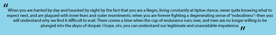 In quotes: "When you are harried by day and haunted by night by the fact that you are a Negro, living constantly at tiptoe stance, never quite knowing what to expect next, and are plagued with inner fears and outer resentments; when you are forever fighting a degenerating sense of “nobodiness”–then you will understand why we find it difficult to wait. There comes a time when the cup of endurance runs over, and men are no longer willing to be plunged into the abyss of despair. I hope, sirs, you can understand our legitimate and unavoidable impatience. "